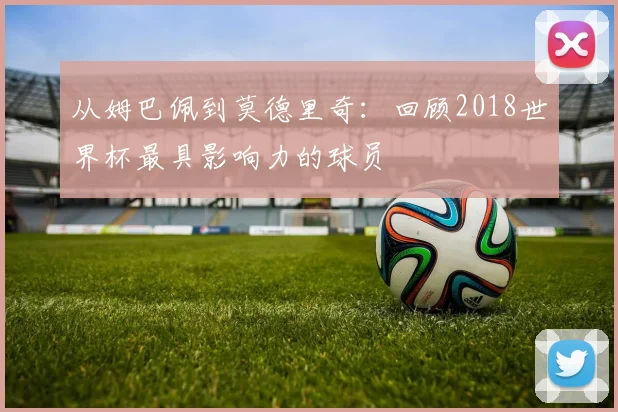 从姆巴佩到莫德里奇：回顾2018世界杯最具影响力的球员