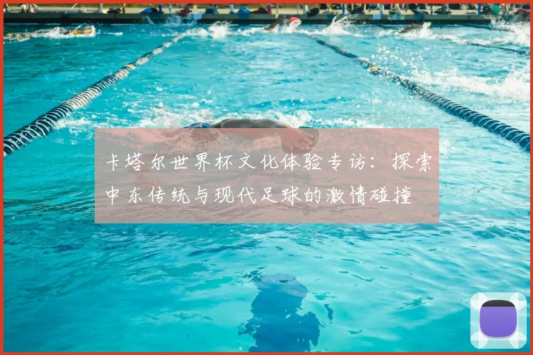 卡塔尔世界杯文化体验专访:探索中东传统与现代足球的激情碰撞