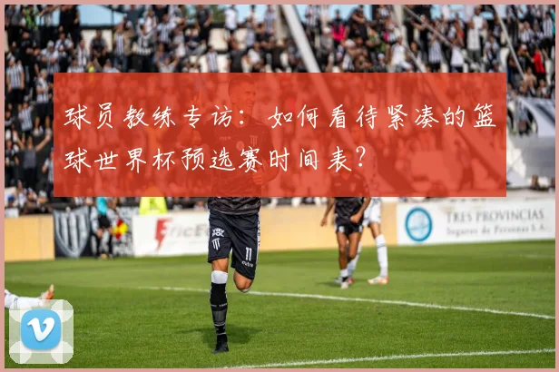 球员教练专访：如何看待紧凑的篮球世界杯预选赛时间表？