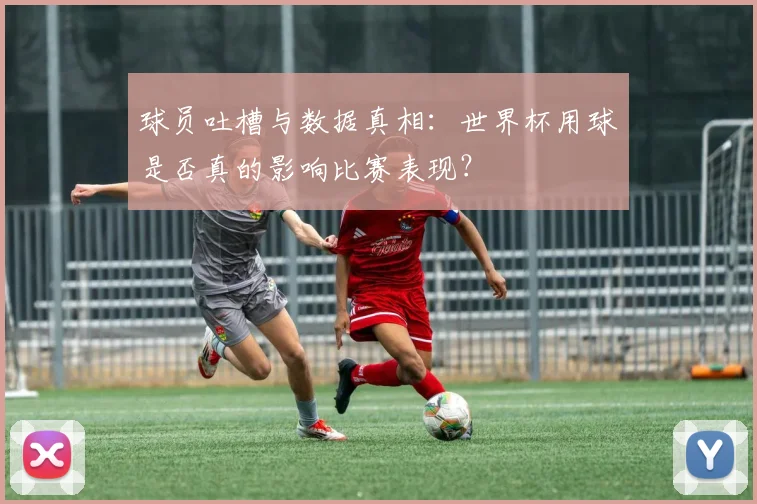 球员吐槽与数据真相:世界杯用球是否真的影响比赛表现?