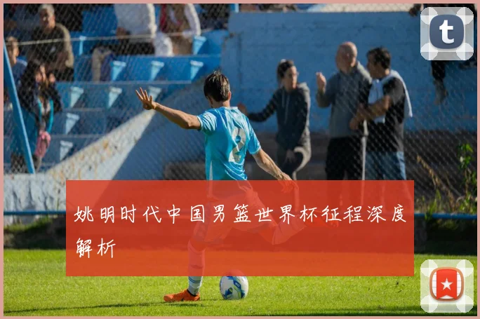 姚明时代中国男篮世界杯征程深度解析