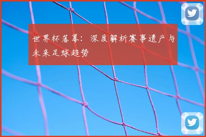 世界杯落幕:深度解析赛事遗产与未来足球趋势