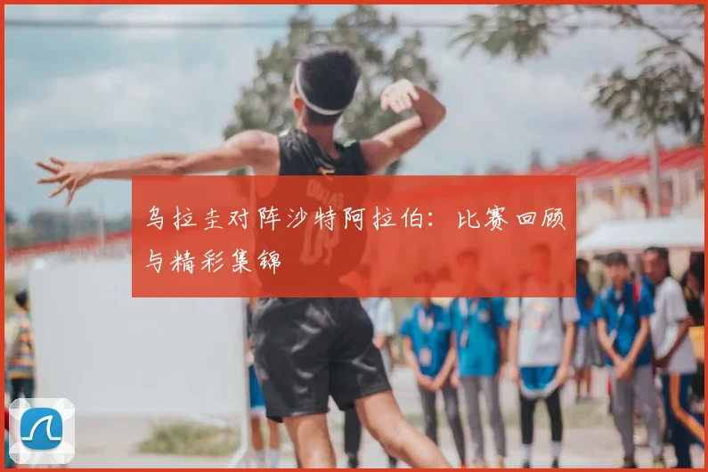 乌拉圭对阵沙特阿拉伯：比赛回顾与精彩集锦