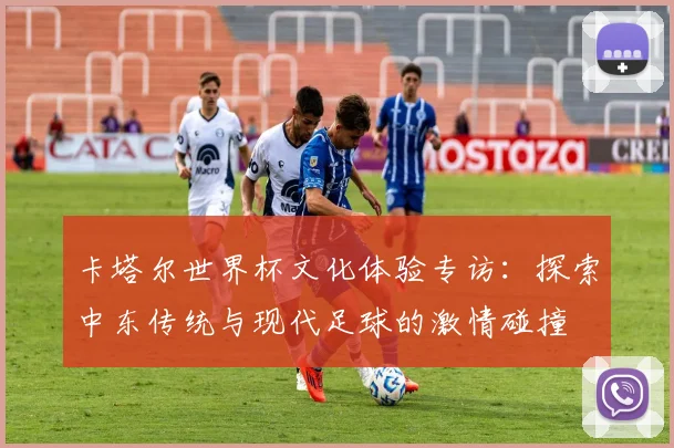 卡塔尔世界杯文化体验专访:探索中东传统与现代足球的激情碰撞