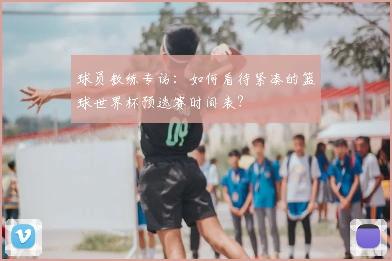 球员教练专访：如何看待紧凑的篮球世界杯预选赛时间表？