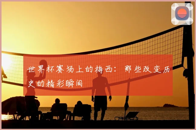 世界杯赛场上的梅西：那些改变历史的精彩瞬间