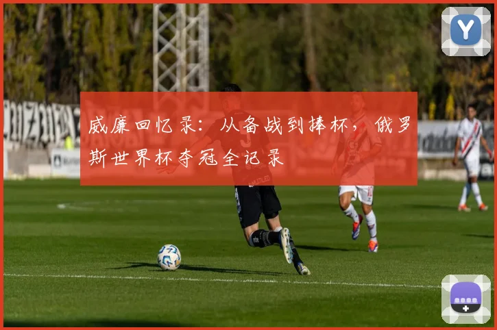 威廉回忆录：从备战到捧杯，俄罗斯世界杯夺冠全记录