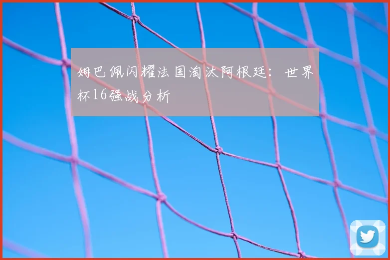 姆巴佩闪耀法国淘汰阿根廷：世界杯16强战分析