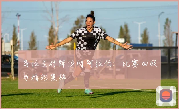 乌拉圭对阵沙特阿拉伯：比赛回顾与精彩集锦