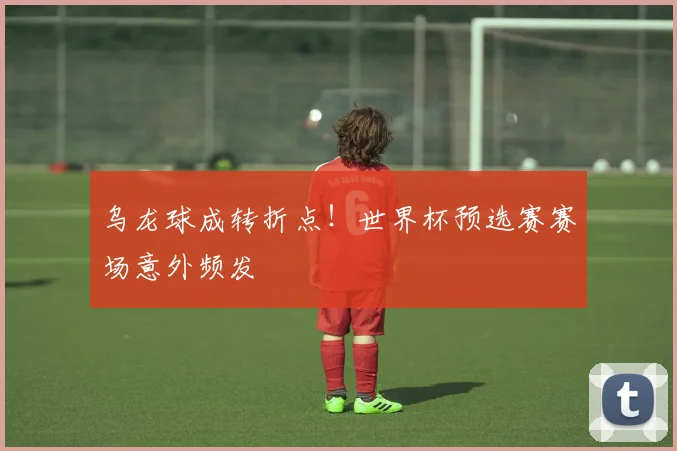 乌龙球成转折点！世界杯预选赛赛场意外频发