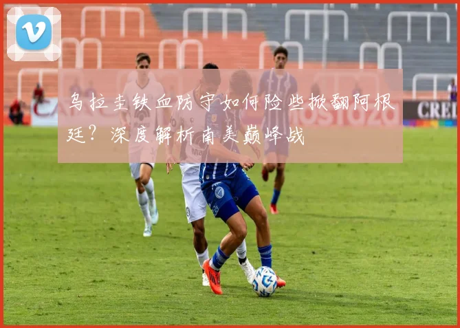 乌拉圭铁血防守如何险些掀翻阿根廷？深度解析南美巅峰战
