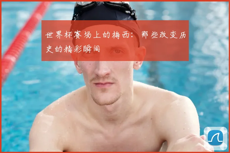 世界杯赛场上的梅西:那些改变历史的精彩瞬间