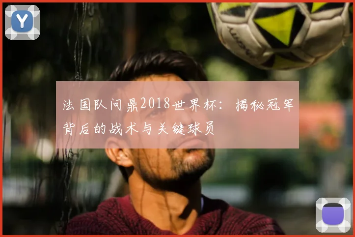 法国队问鼎2018世界杯：揭秘冠军背后的战术与关键球员