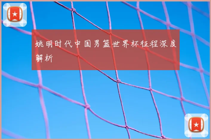 姚明时代中国男篮世界杯征程深度解析