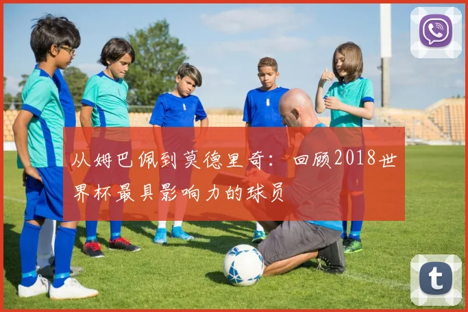从姆巴佩到莫德里奇：回顾2018世界杯最具影响力的球员