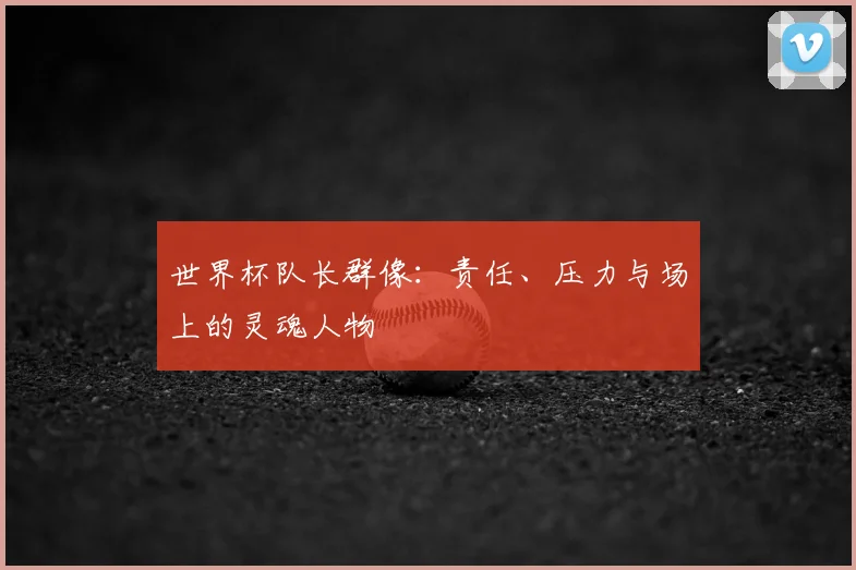 世界杯队长群像:责任、压力与场上的灵魂人物