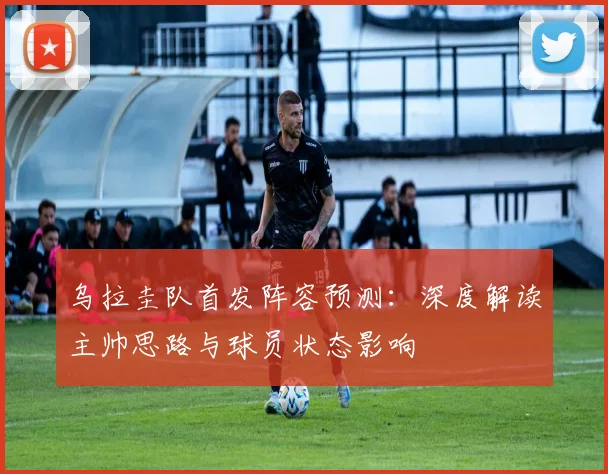 乌拉圭队首发阵容预测：深度解读主帅思路与球员状态影响